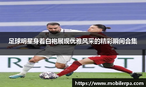 足球明星身着白袍展现优雅风采的精彩瞬间合集